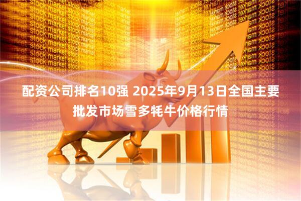 配资公司排名10强 2025年9月13日全国主要批发市场雪多牦牛价格行情