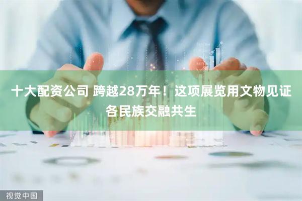 十大配资公司 跨越28万年！这项展览用文物见证各民族交融共生