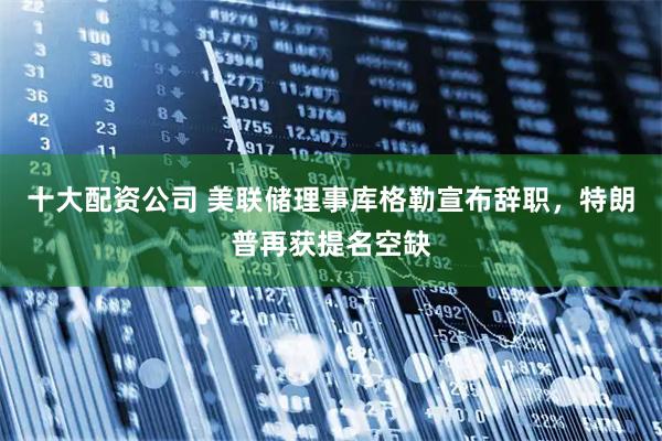 十大配资公司 美联储理事库格勒宣布辞职，特朗普再获提名空缺