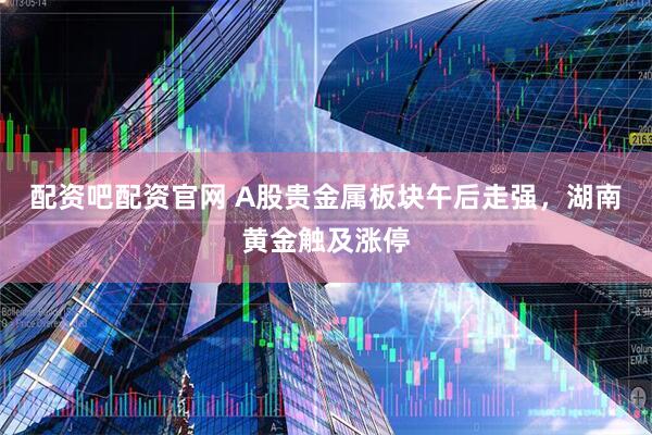配资吧配资官网 A股贵金属板块午后走强，湖南黄金触及涨停