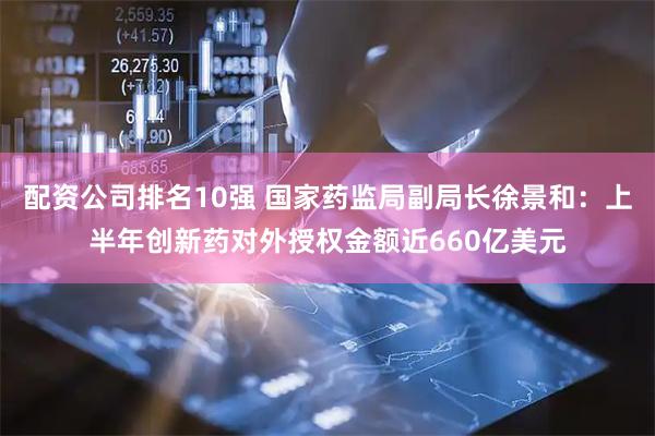 配资公司排名10强 国家药监局副局长徐景和：上半年创新药对外授权金额近660亿美元