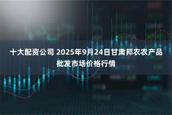 十大配资公司 2025年9月24日甘肃邦农农产品批发市场价格行情