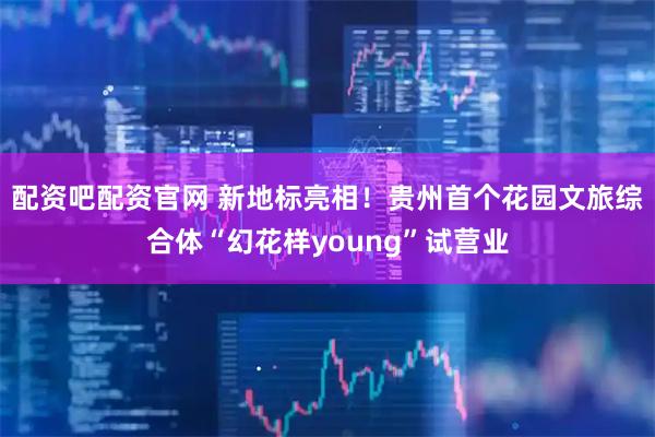 配资吧配资官网 新地标亮相！贵州首个花园文旅综合体“幻花样young”试营业