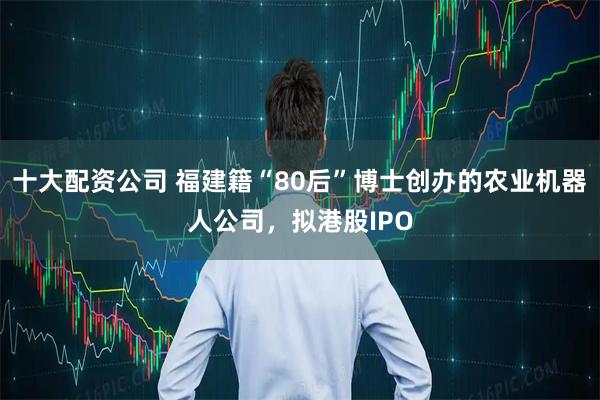 十大配资公司 福建籍“80后”博士创办的农业机器人公司，拟港股IPO