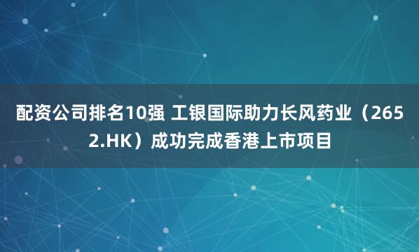 配资公司排名10强 工银国际助力长风药业（2652.HK）成功完成香港上市项目