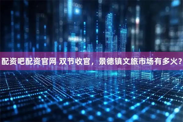 配资吧配资官网 双节收官，景德镇文旅市场有多火？