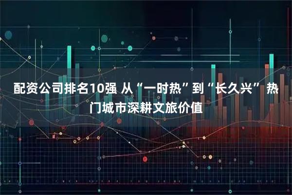 配资公司排名10强 从“一时热”到“长久兴” 热门城市深耕文旅价值
