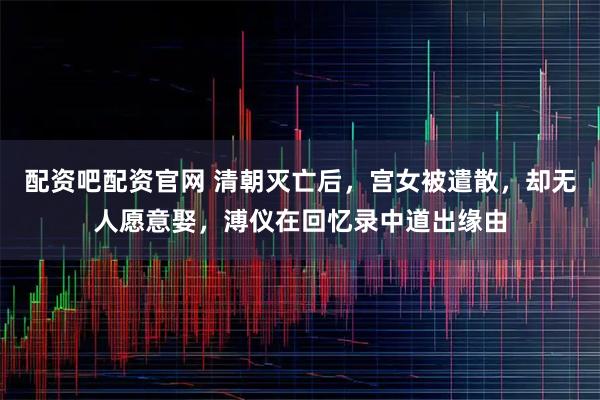 配资吧配资官网 清朝灭亡后，宫女被遣散，却无人愿意娶，溥仪在回忆录中道出缘由