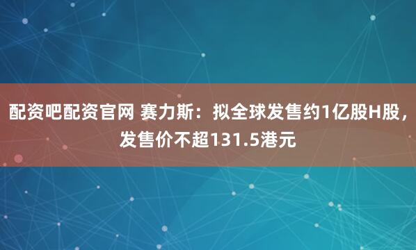 配资吧配资官网 赛力斯：拟全球发售约1亿股H股，发售价不超131.5港元