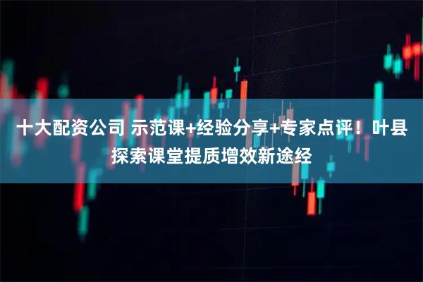 十大配资公司 示范课+经验分享+专家点评！叶县探索课堂提质增效新途经