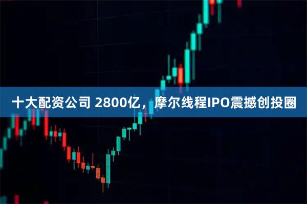 十大配资公司 2800亿，摩尔线程IPO震撼创投圈