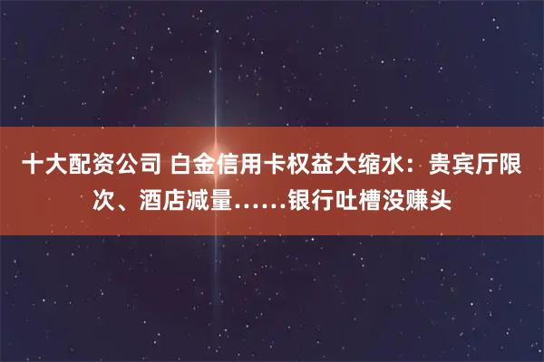 十大配资公司 白金信用卡权益大缩水：贵宾厅限次、酒店减量……银行吐槽没赚头