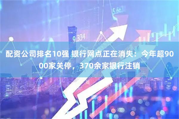 配资公司排名10强 银行网点正在消失：今年超9000家关停，370余家银行注销