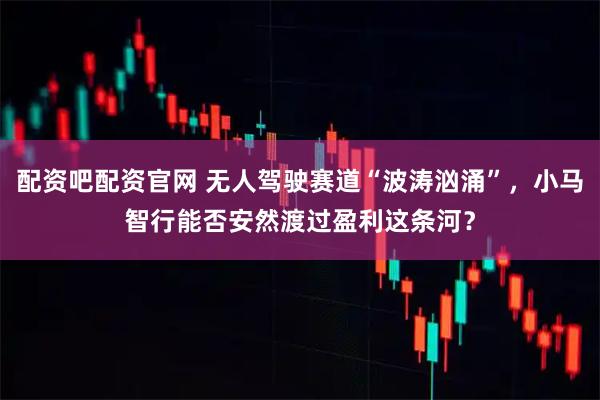 配资吧配资官网 无人驾驶赛道“波涛汹涌”，小马智行能否安然渡过盈利这条河？