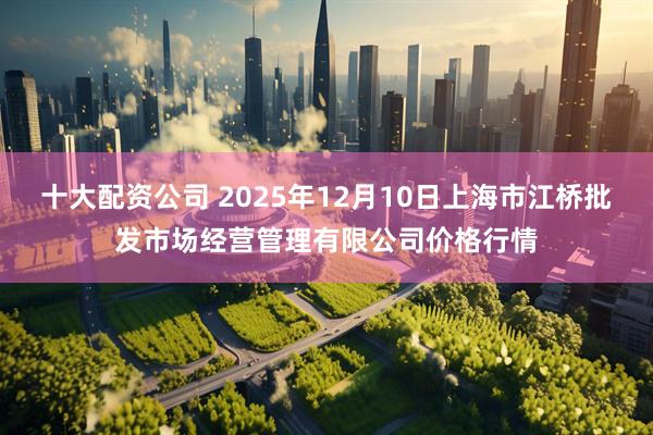 十大配资公司 2025年12月10日上海市江桥批发市场经营管理有限公司价格行情