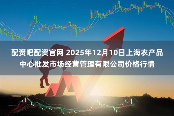 配资吧配资官网 2025年12月10日上海农产品中心批发市场经营管理有限公司价格行情