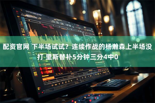 配资官网 下半场试试？连续作战的杨瀚森上半场没打 里斯替补5分钟三分4中0