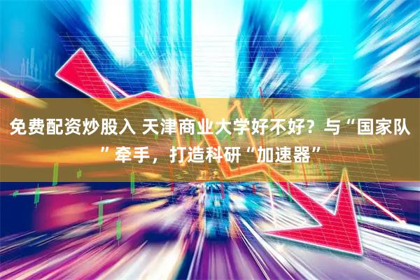 免费配资炒股入 天津商业大学好不好？与“国家队”牵手，打造科研“加速器”