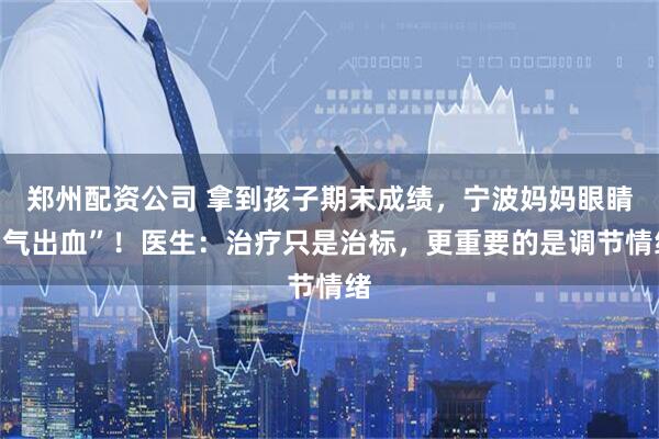 郑州配资公司 拿到孩子期末成绩，宁波妈妈眼睛“气出血”！医生：治疗只是治标，更重要的是调节情绪
