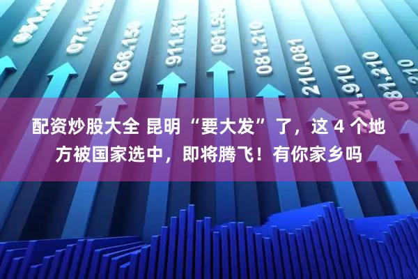 配资炒股大全 昆明 “要大发” 了，这 4 个地方被国家选中，即将腾飞！有你家乡吗