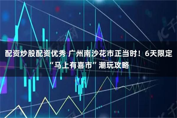 配资炒股配资优秀 广州南沙花市正当时！6天限定“马上有喜市”潮玩攻略