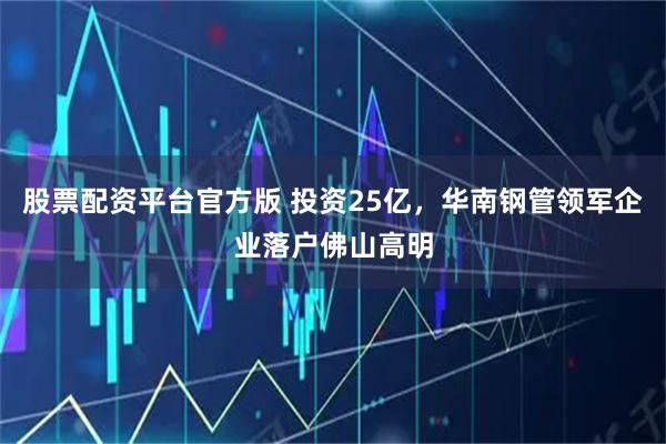 股票配资平台官方版 投资25亿，华南钢管领军企业落户佛山高明