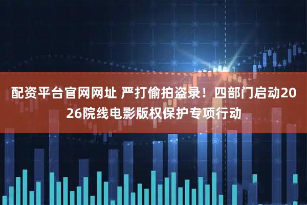 配资平台官网网址 严打偷拍盗录！四部门启动2026院线电影版权保护专项行动