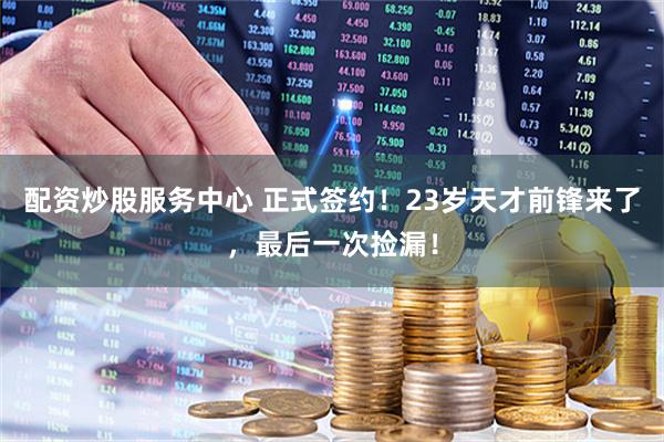 配资炒股服务中心 正式签约！23岁天才前锋来了，最后一次捡漏！