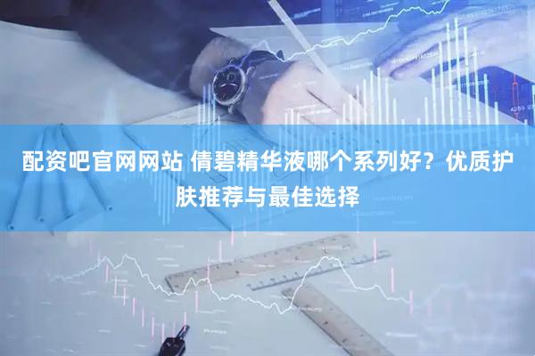 配资吧官网网站 倩碧精华液哪个系列好？优质护肤推荐与最佳选择