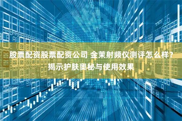 股票配资股票配资公司 金茉射频仪测评怎么样？揭示护肤奥秘与使用效果