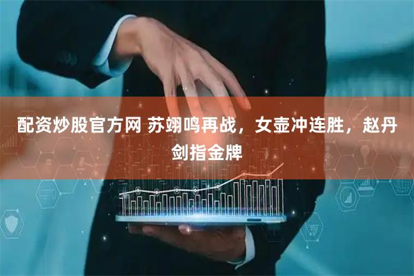配资炒股官方网 苏翊鸣再战，女壶冲连胜，赵丹剑指金牌