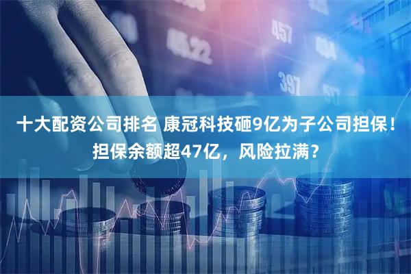 十大配资公司排名 康冠科技砸9亿为子公司担保！担保余额超47亿，风险拉满？