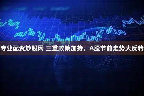 专业配资炒股网 三重政策加持，A股节前走势大反转