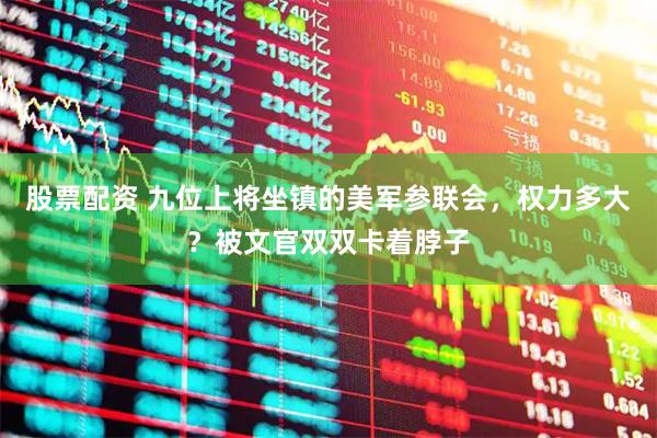 股票配资 九位上将坐镇的美军参联会，权力多大？被文官双双卡着脖子
