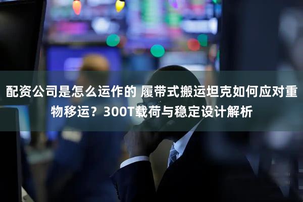 配资公司是怎么运作的 履带式搬运坦克如何应对重物移运？300T载荷与稳定设计解析