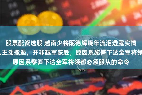 股票配资选股 越南少将阨德辉晚年流泪透露实情：1979年中国军队主动撤退，并非越军获胜，原因系黎笋下达全军将领都必须服从的命令