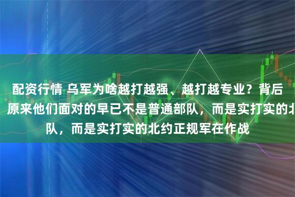 配资行情 乌军为啥越打越强、越打越专业？背后原因让俄军震惊：原来他们面对的早已不是普通部队，而是实打实的北约正规军在作战