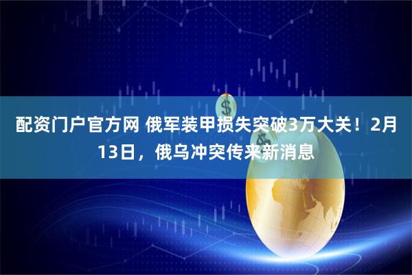 配资门户官方网 俄军装甲损失突破3万大关！2月13日，俄乌冲突传来新消息