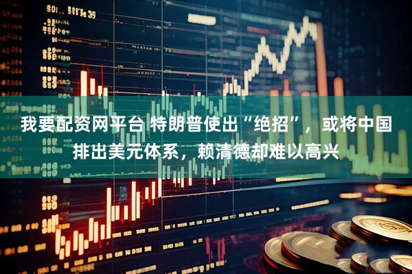 我要配资网平台 特朗普使出“绝招”，或将中国排出美元体系，赖清德却难以高兴