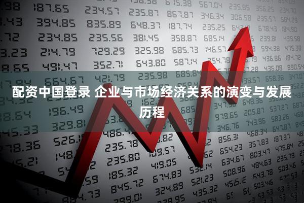 配资中国登录 企业与市场经济关系的演变与发展历程