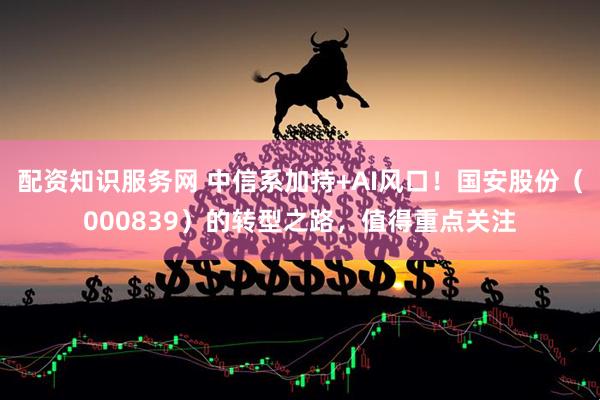 配资知识服务网 中信系加持+AI风口！国安股份（000839）的转型之路，值得重点关注