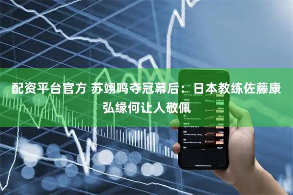 配资平台官方 苏翊鸣夺冠幕后：日本教练佐藤康弘缘何让人敬佩