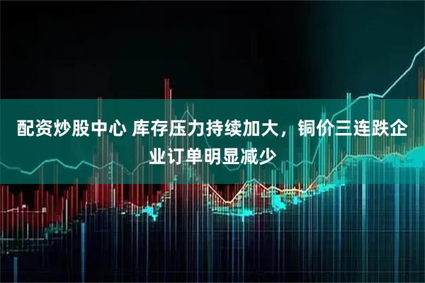 配资炒股中心 库存压力持续加大，铜价三连跌企业订单明显减少
