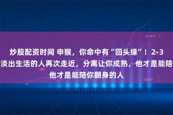 炒股配资时间 申猴，你命中有“回头缘”！2-3月，那个曾淡出生活的人再次走近，分离让你成熟，他才是能陪你翻身的人