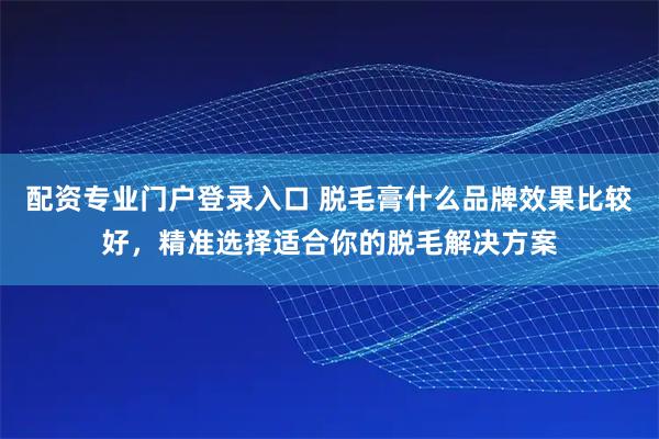 配资专业门户登录入口 脱毛膏什么品牌效果比较好，精准选择适合你的脱毛解决方案
