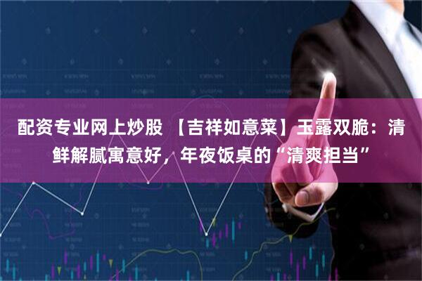 配资专业网上炒股 【吉祥如意菜】玉露双脆：清鲜解腻寓意好，年夜饭桌的“清爽担当”