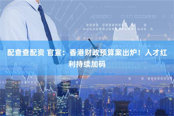 配查查配资 官宣：香港财政预算案出炉！人才红利持续加码