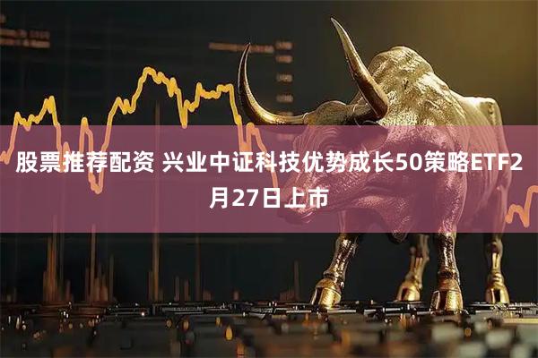 股票推荐配资 兴业中证科技优势成长50策略ETF2月27日上市