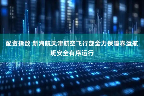 配资指数 新海航天津航空飞行部全力保障春运航班安全有序运行