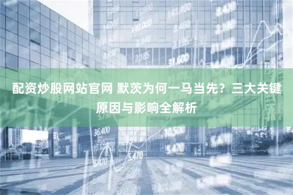 配资炒股网站官网 默茨为何一马当先？三大关键原因与影响全解析